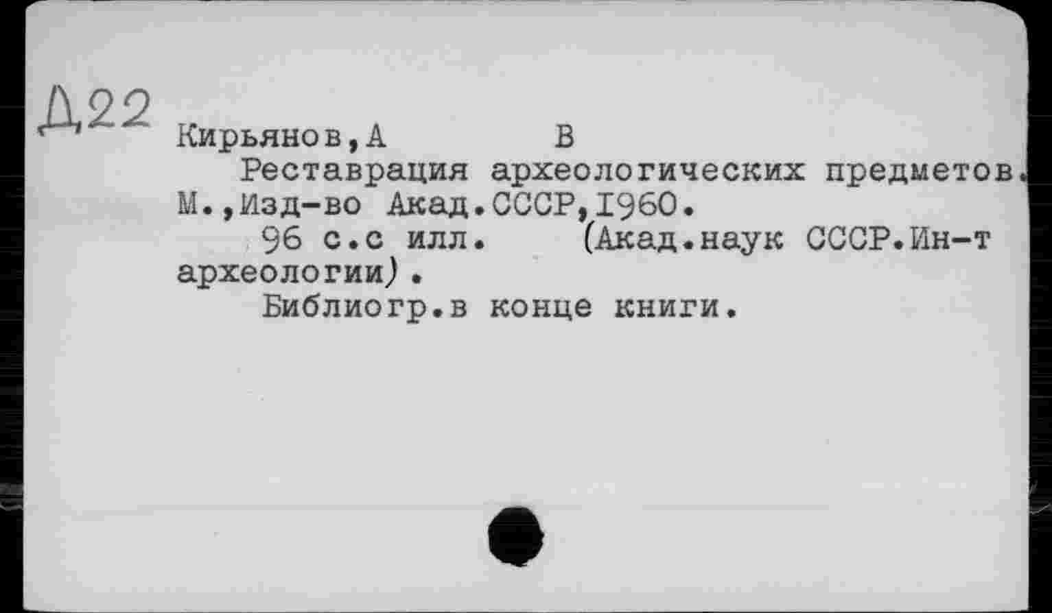 ﻿Д22
Кирьяно в,А	В
Реставрация археологических предметов М.,Изд-во Акад.СССР,I960.
96 с.с илл.	(Акад.наук СССР.Ин-т
археологии).
Библиогр.в конце книги.
